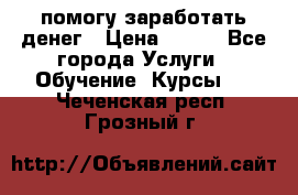 помогу заработать денег › Цена ­ 600 - Все города Услуги » Обучение. Курсы   . Чеченская респ.,Грозный г.